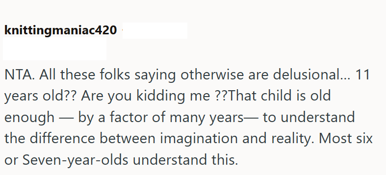 knittingmaniac420 NTA. All these folks saying otherwise are delusional... 11 years old?? Are you kidding me??That child is old enough by a factor of many years― to understand the difference between imagination and reality. Most six or Seven-year-olds understand this.