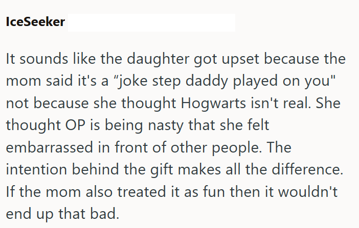 IceSeeker It sounds like the daughter got upset because the mom said it's a "joke step daddy played on you" not because she thought Hogwarts isn't real. She thought OP is being nasty that she felt embarrassed in front of other people. The intention behind the gift makes all the difference. If the mom also treated it as fun then it wouldn't end up that bad.