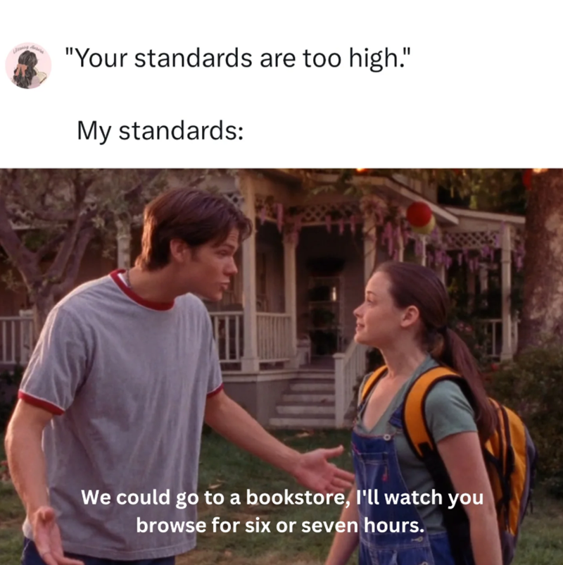 "Your standards are too high." My standards: We could go to a bookstore, I'll watch you browse for six or seven hours.