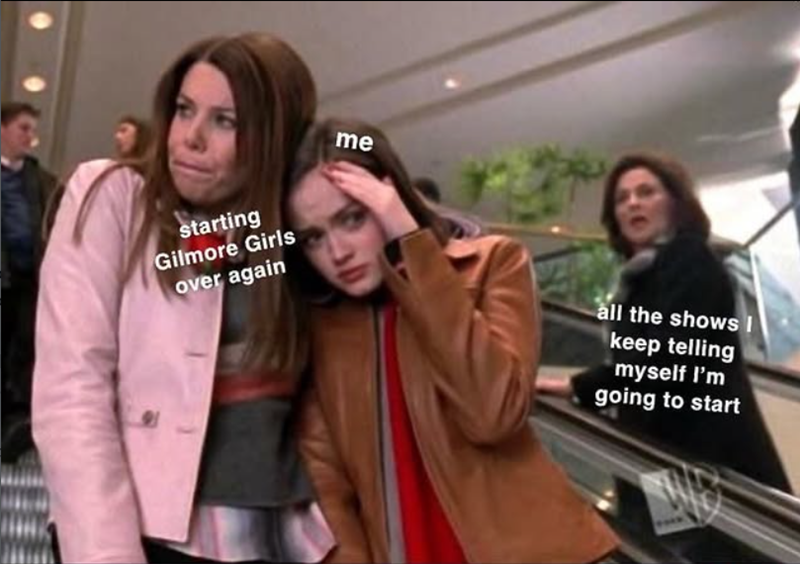 starting Gilmore Girls over again me all the shows I keep telling myself I'm going to start