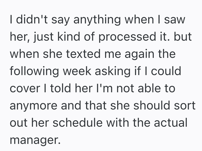 I didn't say anything when I saw her, just kind of processed it. but when she texted me again the following week asking if I could cover I told her I'm not able to anymore and that she should sort out her schedule with the actual manager.