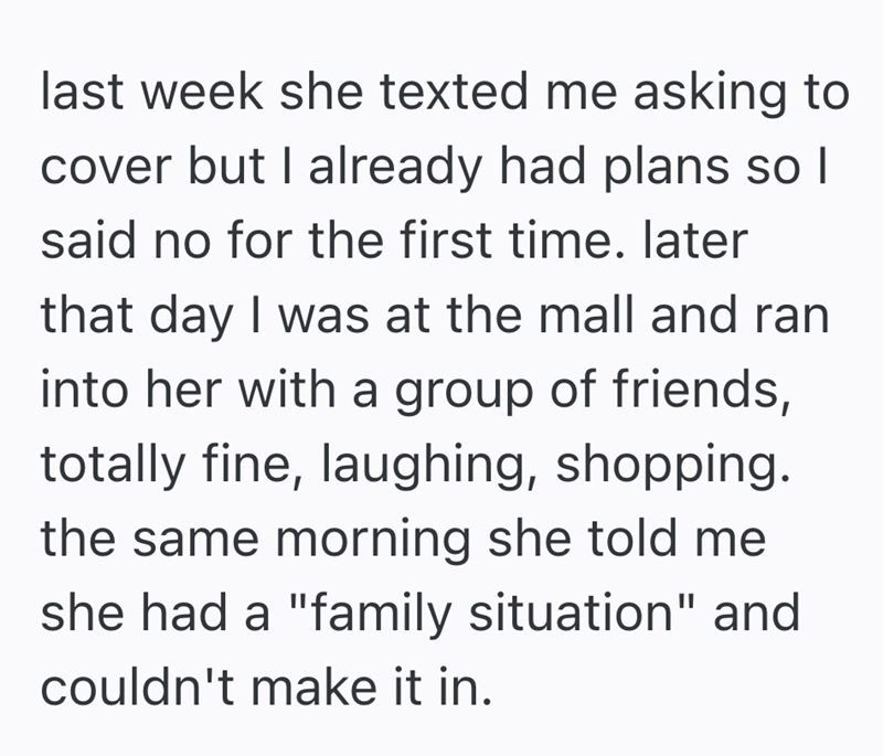 last week she texted me asking to cover but I already had plans so I said no for the first time. later that day I was at the mall and ran into her with a group of friends, totally fine, laughing, shopping. the same morning she told me she had a "family situation" and couldn't make it in.