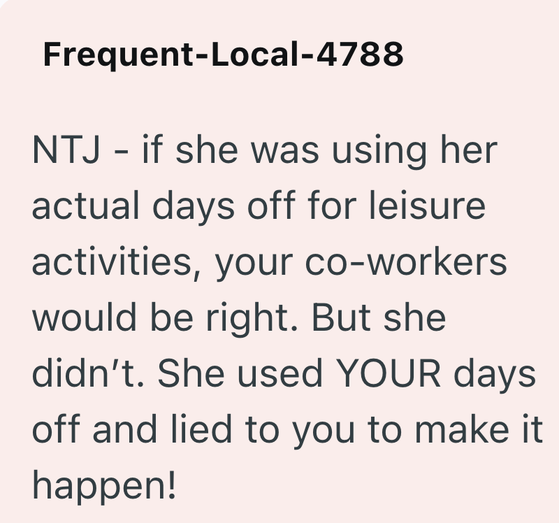 Frequent-Local-4788 NTJ - if she was using her actual days off for leisure activities, your co-workers would be right. But she didn't. She used YOUR days off and lied to you to make it happen!