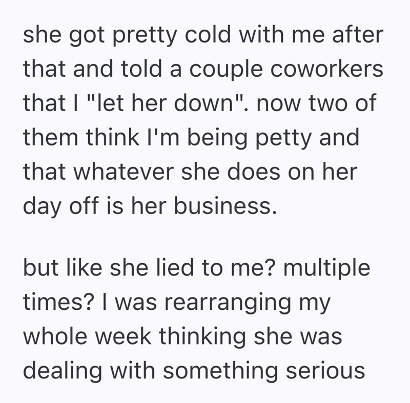 she got pretty cold with me after that and told a couple coworkers that I "let her down". now two of them think I'm being petty and that whatever she does on her day off is her business. but like she lied to me? multiple times? I was rearranging my whole week thinking she was dealing with something serious