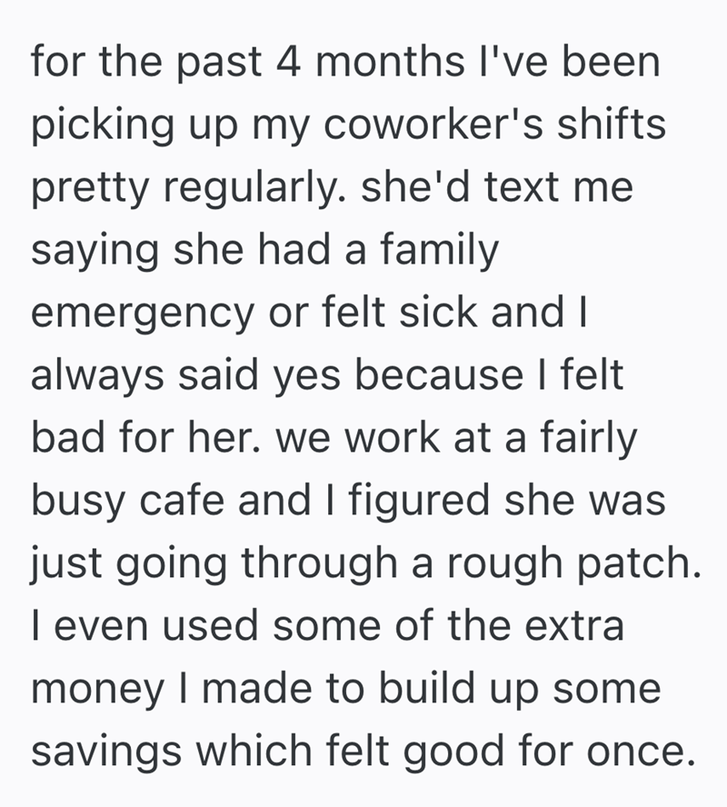 for the past 4 months I've been picking up my coworker's shifts pretty regularly. she'd text me saying she had a family emergency or felt sick and I always said yes because I felt bad for her. we work at a fairly busy cafe and I figured she was just going through a rough patch. I even used some of the extra money I made to build up some savings which felt good for once.