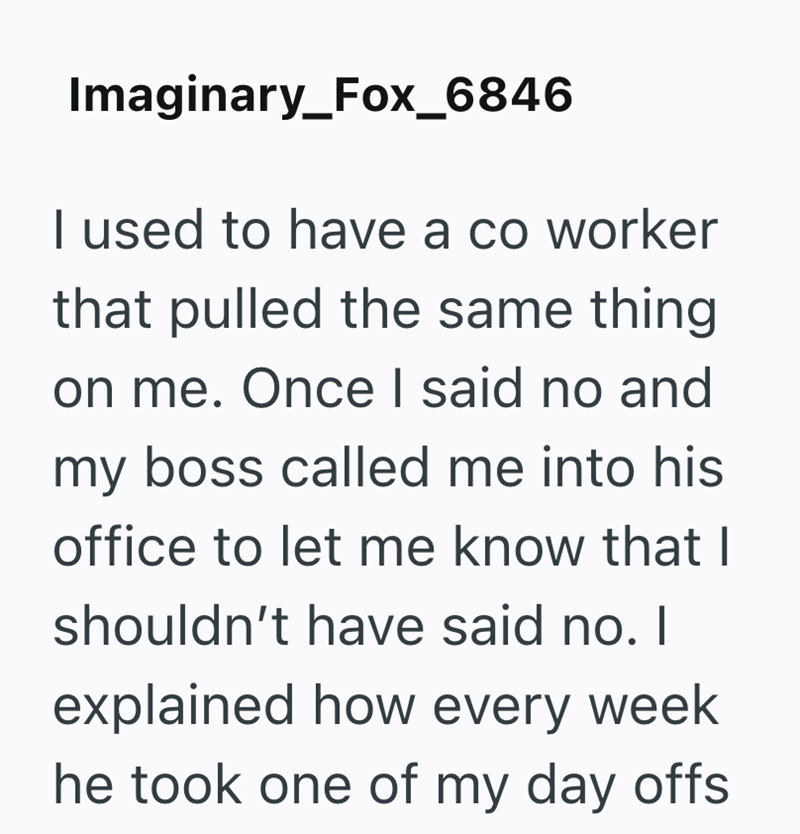 Imaginary_Fox_6846 I used to have a co worker that pulled the same thing on me. Once I said no and my boss called me into his office to let me know that I shouldn't have said no. I explained how every week he took one of my day offs