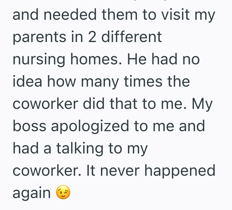 and needed them to visit my parents in 2 different nursing homes. He had no idea how many times the coworker did that to me. My boss apologized to me and had a talking to my coworker. It never happened again