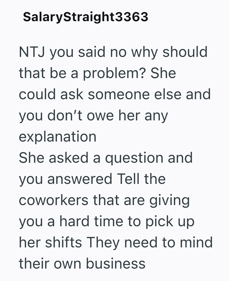 SalaryStraight3363 NTJ you said no why should that be a problem? She could ask someone else and you don't owe her any explanation She asked a question and you answered Tell the coworkers that are giving you a hard time to pick up her shifts They need to mind their own business