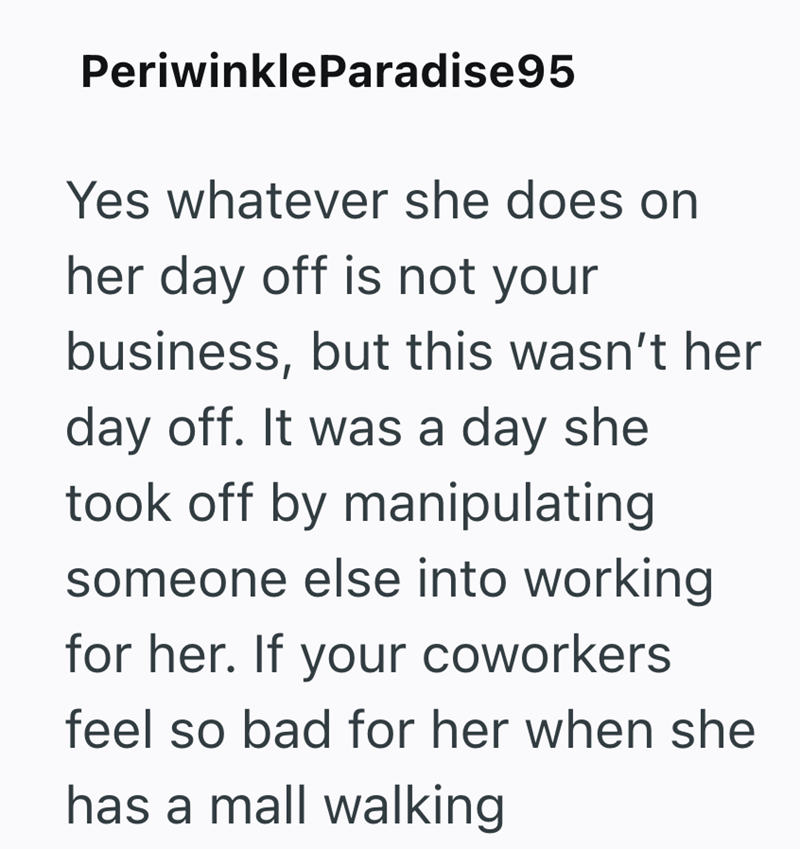 PeriwinkleParadise95 Yes whatever she does on her day off is not your business, but this wasn't her day off. It was a day she took off by manipulating someone else into working for her. If your coworkers feel so bad for her when she has a mall walking