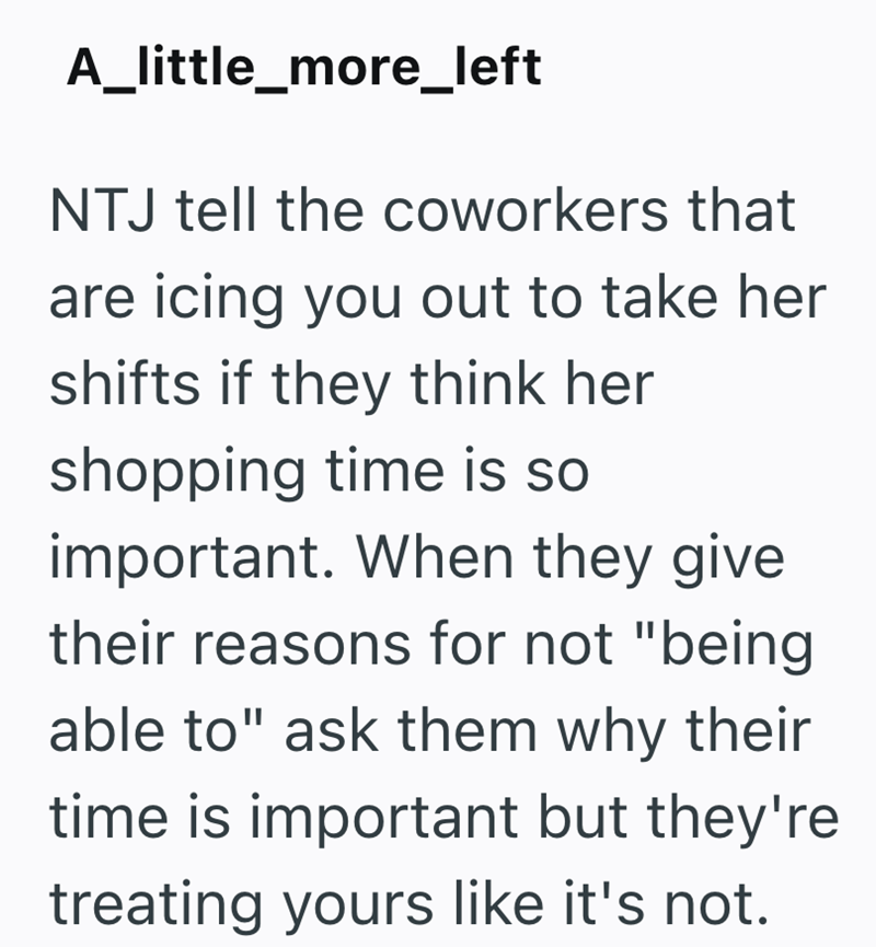 A_little_more_left NTJ tell the coworkers that are icing you out to take her shifts if they think her shopping time is so important. When they give their reasons for not "being able to" ask them why their time is important but they're treating yours like it's not.