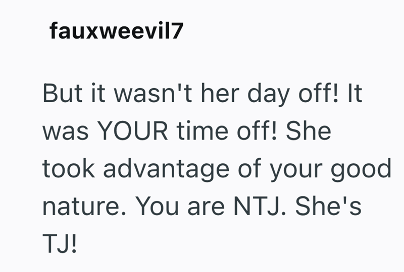 fauxweevil7 But it wasn't her day off! It was YOUR time off! She took advantage of your good nature. You are NTJ. She's TJ!