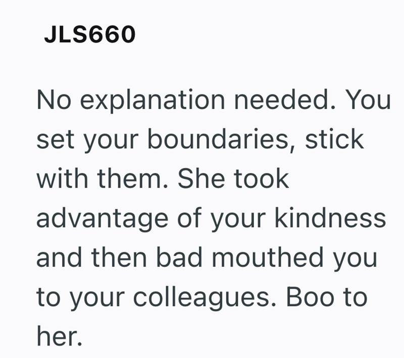JLS660 No explanation needed. You set your boundaries, stick with them. She took advantage of your kindness and then bad mouthed you to your colleagues. Boo to her.