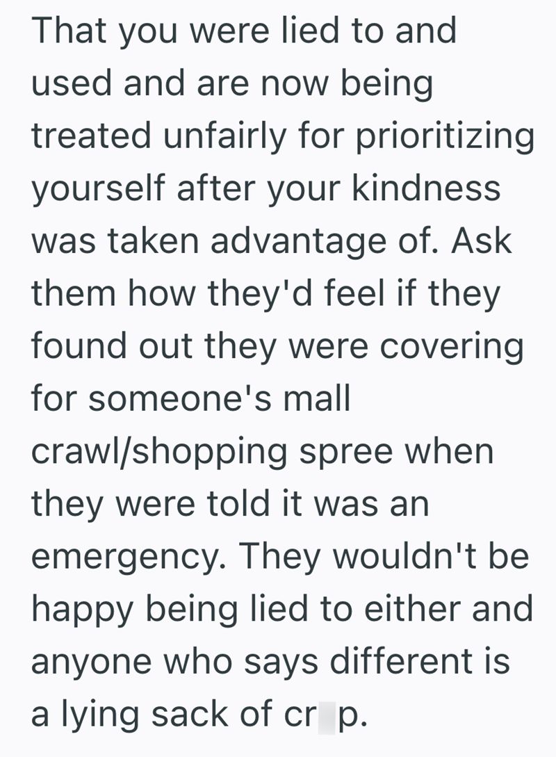 That you were lied to and used and are now being treated unfairly for prioritizing yourself after your kindness was taken advantage of. Ask them how they'd feel if they found out they were covering for someone's mall crawl/shopping spree when they were told it was an emergency. They wouldn't be happy being lied to either and anyone who says different is a lying sack of cr p.