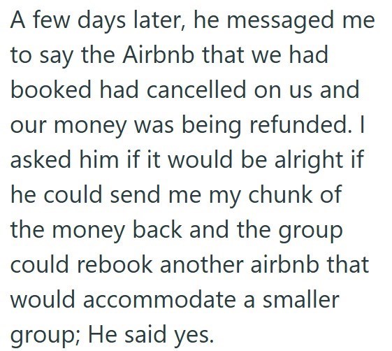 A few days later, he messaged me to say the Airbnb that we had booked had cancelled on us and our money was being refunded. I asked him if it would be alright if he could send me my chunk of the money back and the group could rebook another airbnb that would accommodate a smaller group; He said yes.