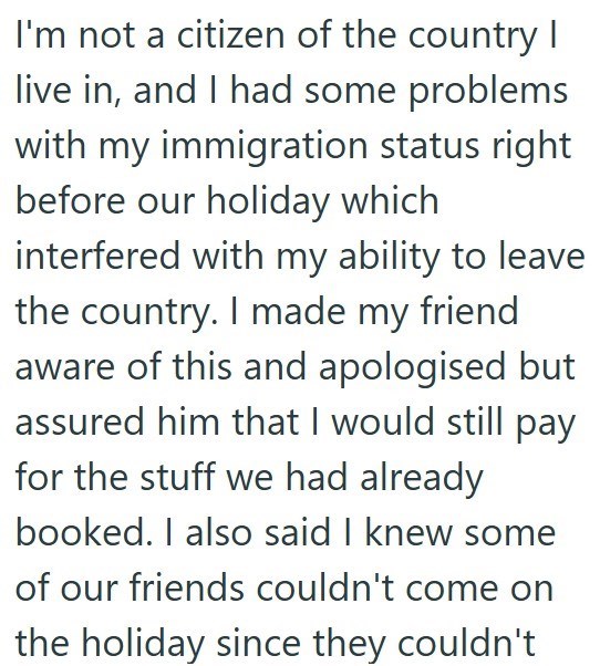 I'm not a citizen of the country I live in, and I had some problems with my immigration status right before our holiday which interfered with my ability to leave the country. I made my friend. aware of this and apologised but assured him that I would still pay for the stuff we had already booked. I also said I knew some of our friends couldn't come on the holiday since they couldn't