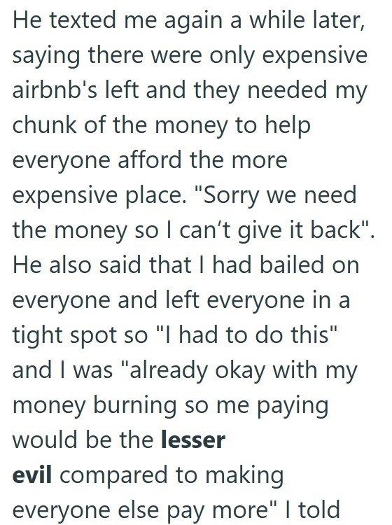 He texted me again a while later, saying there were only expensive airbnb's left and they needed my chunk of the money to help everyone afford the more expensive place. "Sorry we need the money so I can't give it back". He also said that I had bailed on everyone and left everyone in a tight spot so "I had to do this" and I was "already okay with my money burning so me paying would be the lesser evil compared to making everyone else pay more" I told
