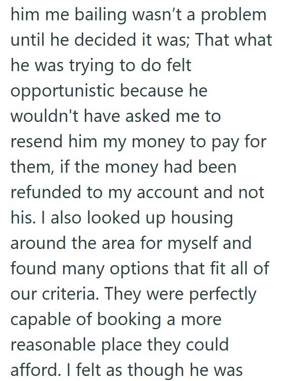 him me bailing wasn't a problem until he decided it was; That what he was trying to do felt opportunistic because he wouldn't have asked me to resend him my money to pay for them, if the money had been refunded to my account and not his. I also looked up housing around the area for myself and found many options that fit all of our criteria. They were perfectly capable of booking a more reasonable place they could afford. I felt as though he was