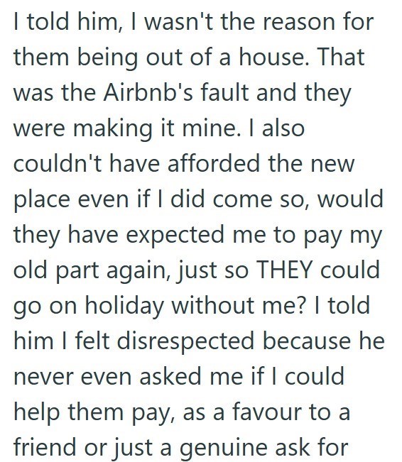I told him, I wasn't the reason for them being out of a house. That was the Airbnb's fault and they were making it mine. I also couldn't have afforded the new place even if I did come so, would they have expected me to pay my old part again, just so THEY could go on holiday without me? I told him I felt disrespected because he never even asked me if I could help them pay, as a favour to a friend or just a genuine ask for