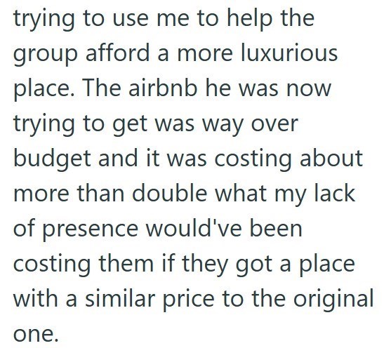 trying to use me to help the group afford a more luxurious place. The airbnb he was now trying to get was way over budget and it was costing about more than double what my lack of presence would've been costing them if they got a place with a similar price to the original one.