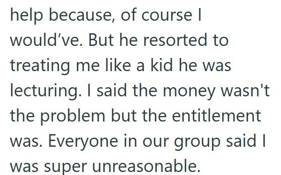 help because, of course I would've. But he resorted to treating me like a kid he was lecturing. I said the money wasn't the problem but the entitlement was. Everyone in our group said I was super unreasonable.