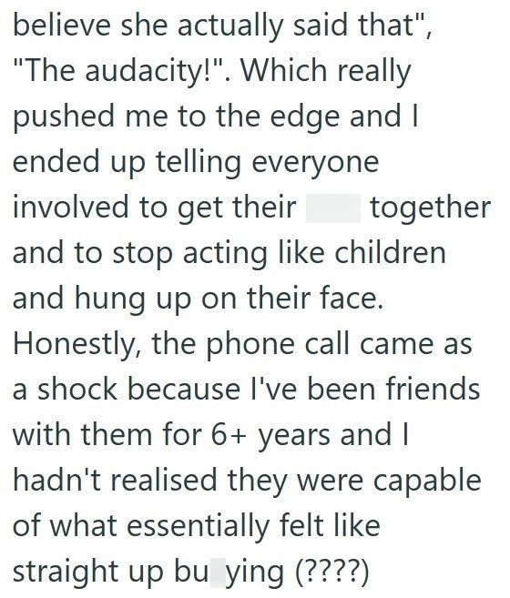 believe she actually said that", "The audacity!". Which really pushed me to the edge and I ended up telling everyone involved to get their together and to stop acting like children and hung up on their face. Honestly, the phone call came as a shock because I've been friends with them for 6+ years and I hadn't realised they were capable of what essentially felt like straight up bu ying (????)
