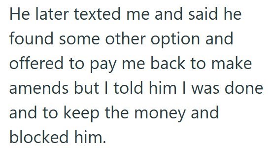 He later texted me and said he found some other option and offered to pay me back to make amends but I told him I was done and to keep the money and blocked him.