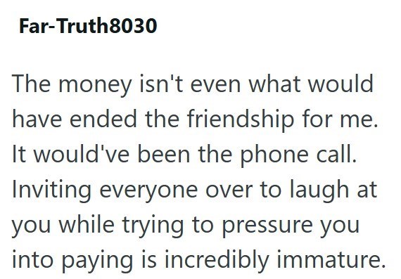 Far-Truth8030 The money isn't even what would have ended the friendship for me. It would've been the phone call. Inviting everyone over to laugh at you while trying to pressure you into paying is incredibly immature.