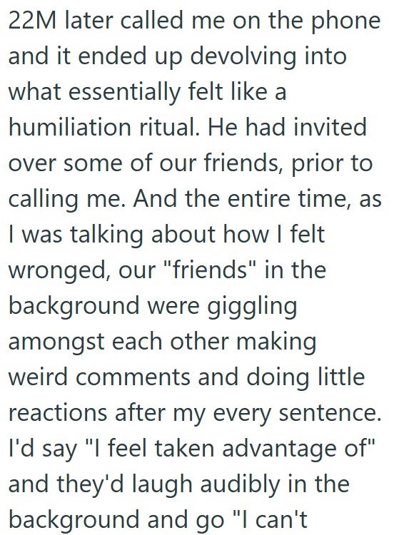 22M later called me on the phone and it ended up devolving into what essentially felt like a humiliation ritual. He had invited over some of our friends, prior to calling me. And the entire time, as I was talking about how I felt wronged, our "friends" in the background were giggling amongst each other making weird comments and doing little reactions after my every sentence. I'd say "I feel taken advantage of" and they'd laugh audibly in the background and go "I can't