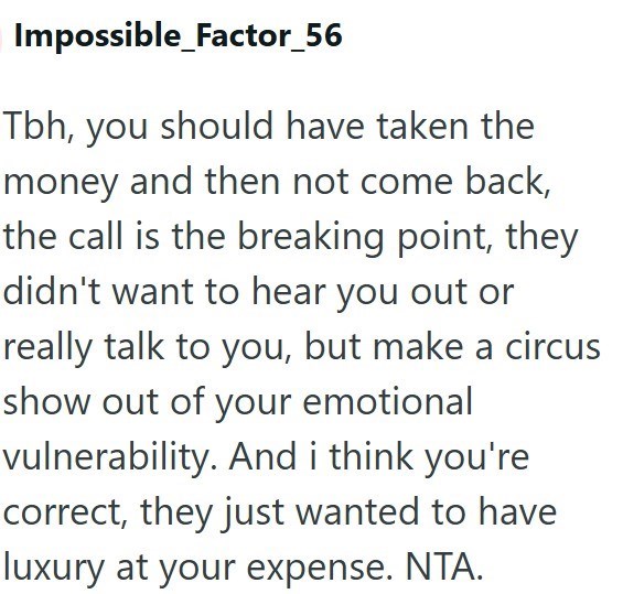 Impossible_Factor_56 Tbh, you should have taken the money and then not come back, the call is the breaking point, they didn't want to hear you out or really talk to you, but make a circus show out of your emotional vulnerability. And i think you're correct, they just wanted to have luxury at your expense. NTA.