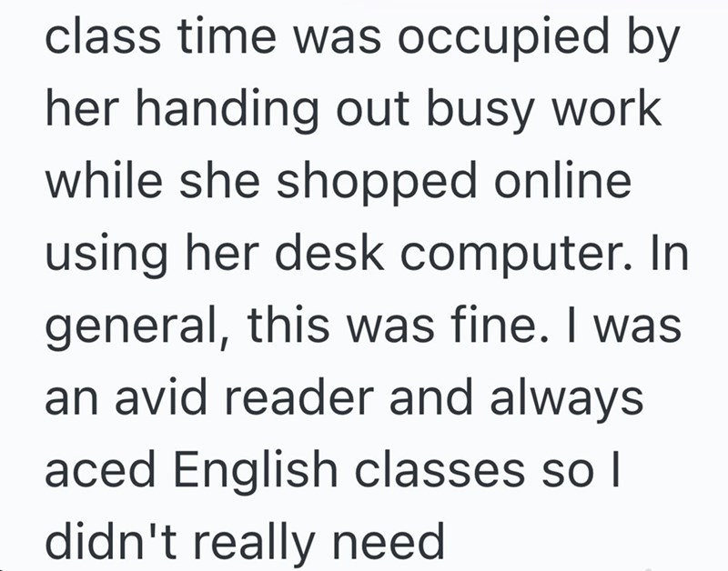 class time was occupied by her handing out busy work while she shopped online using her desk computer. In general, this was fine. I was an avid reader and always aced English classes so I didn't really need