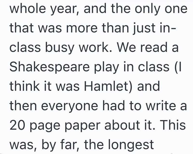 whole year, and the only one that was more than just in- class busy work. We read a Shakespeare play in class (I think it was Hamlet) and then everyone had to write a 20 page paper about it. This was, by far, the longest