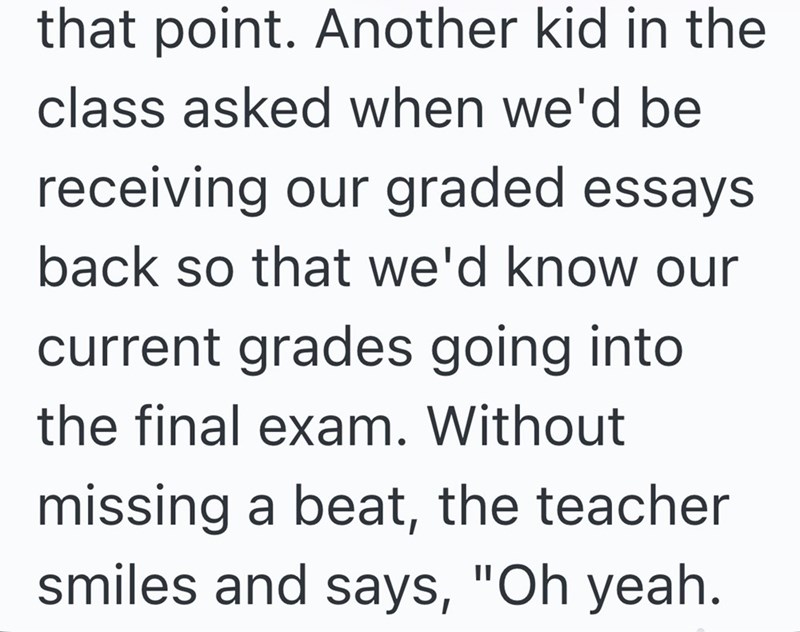 that point. Another kid in the class asked when we'd be receiving our graded essays. back so that we'd know our current grades going into. the final exam. Without missing a beat, the teacher smiles and says, "Oh yeah.