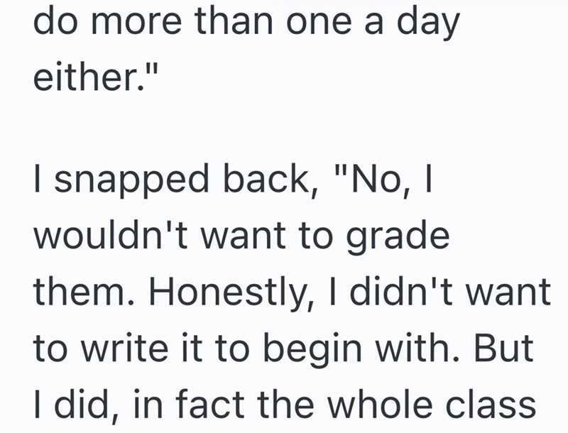 do more than one a day either." I snapped back, "No, I wouldn't want to grade them. Honestly, I didn't want to write it to begin with. But I did, in fact the whole class