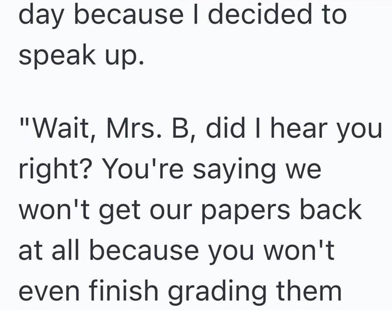 day because I decided to speak up. "Wait, Mrs. B, did I hear you right? You're saying we won't get our papers back at all because you won't even finish grading them