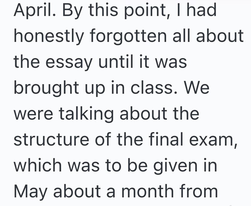 April. By this point, I had honestly forgotten all about. the essay until it was brought up in class. We were talking about the structure of the final exam, which was to be given in May about a month from