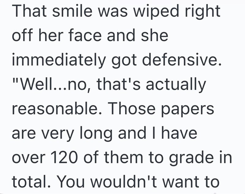 That smile was wiped right off her face and she immediately got defensive. "Well...no, that's actually reasonable. Those papers are very long and I have over 120 of them to grade in total. You wouldn't want to