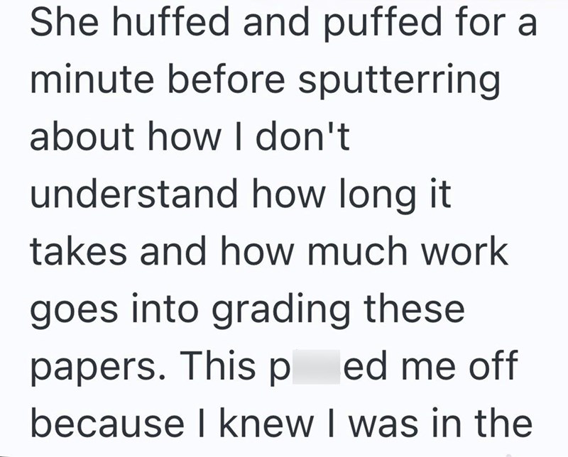 She huffed and puffed for a minute before sputterring about how I don't understand how long it takes and how much work goes into grading these papers. This ped me off because I knew I was in the