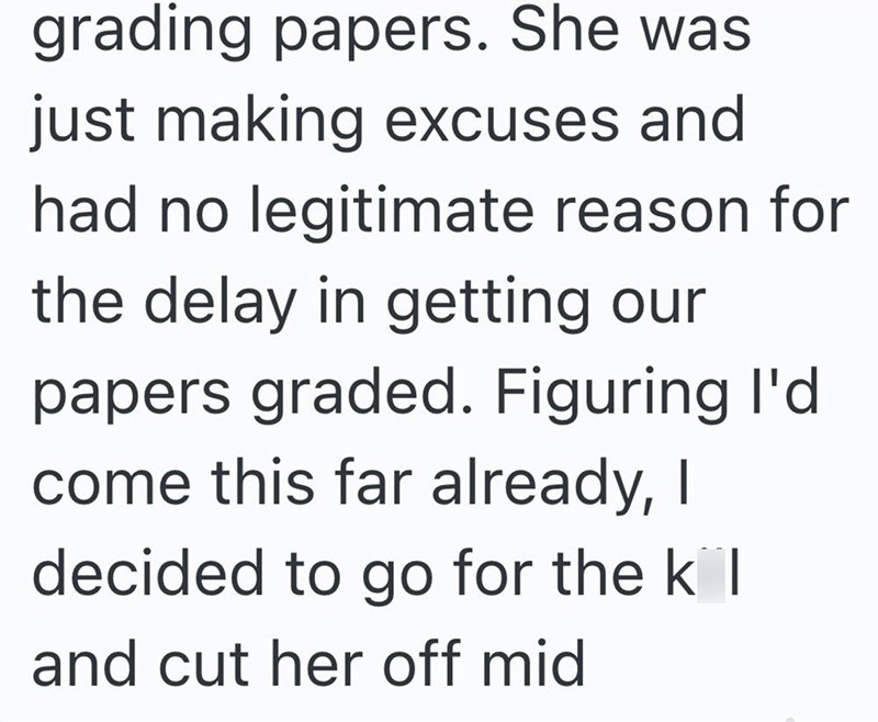 grading papers. She was just making excuses and had no legitimate reason for the delay in getting our papers graded. Figuring I'd come this far already, I decided to go for the kil and cut her off mid