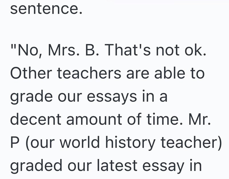 sentence. "No, Mrs. B. That's not ok. Other teachers are able to grade our essays in a decent amount of time. Mr. P (our world history teacher) graded our latest essay in