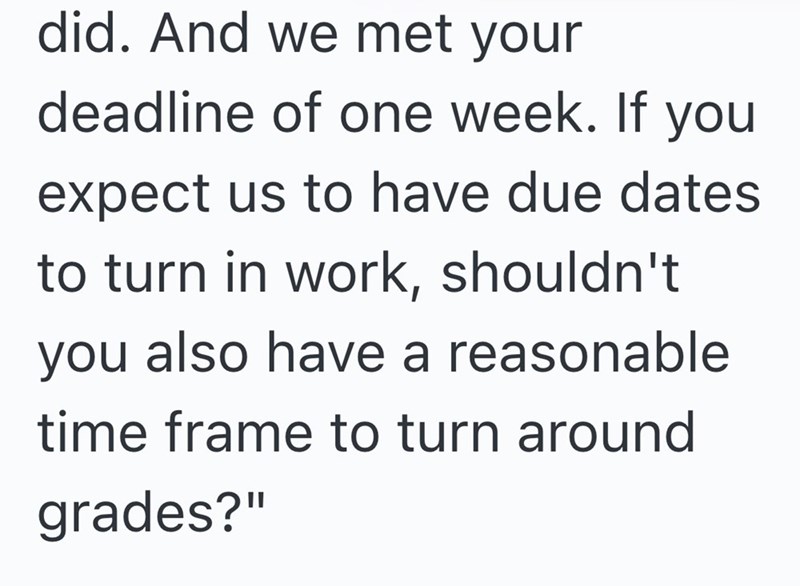 did. And we met your deadline of one week. If you expect us to have due dates to turn in work, shouldn't you also have a reasonable time frame to turn around grades?"