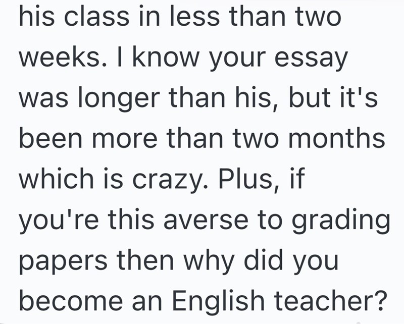 his class in less than two weeks. I know your essay was longer than his, but it's been more than two months which is crazy. Plus, if you're this averse to grading papers then why did you become an English teacher?