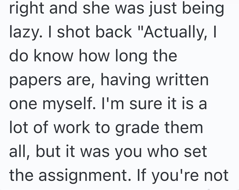 right and she was just being lazy. I shot back "Actually, I do know how long the papers are, having written one myself. I'm sure it is a lot of work to grade them all, but it was you who set the assignment. If you're not