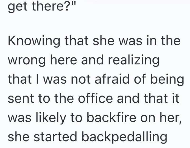 get there?" Knowing that she was in the wrong here and realizing that I was not afraid of being sent to the office and that it was likely to backfire on her, she started backpedalling