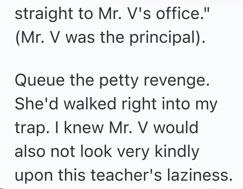 straight to Mr. V's office." (Mr. V was the principal). Queue the petty revenge. She'd walked right into my trap. I knew Mr. V would also not look very kindly upon this teacher's laziness.