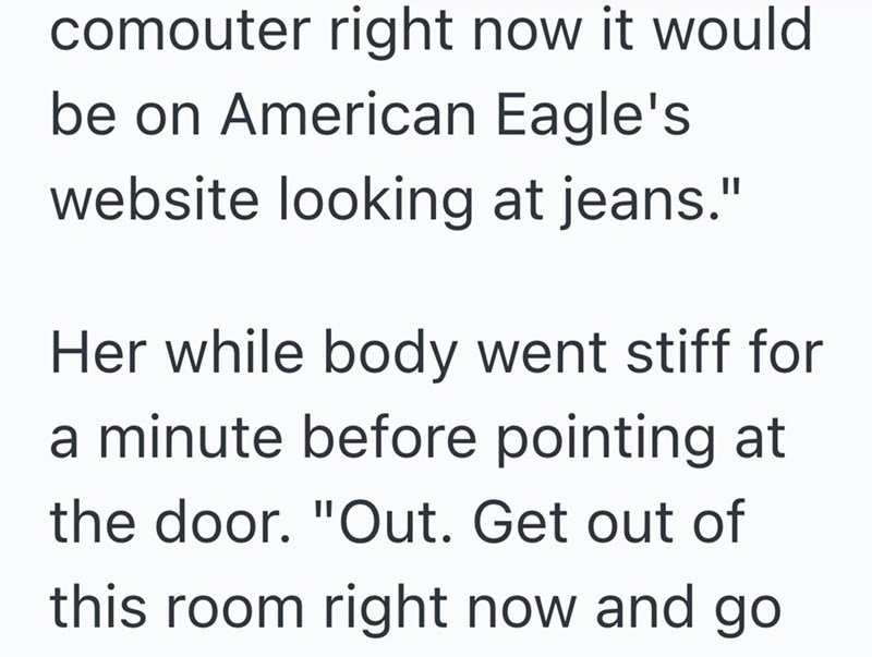 comouter right now it would be on American Eagle's website looking at jeans." Her while body went stiff for a minute before pointing at the door. "Out. Get out of this room right now and go
