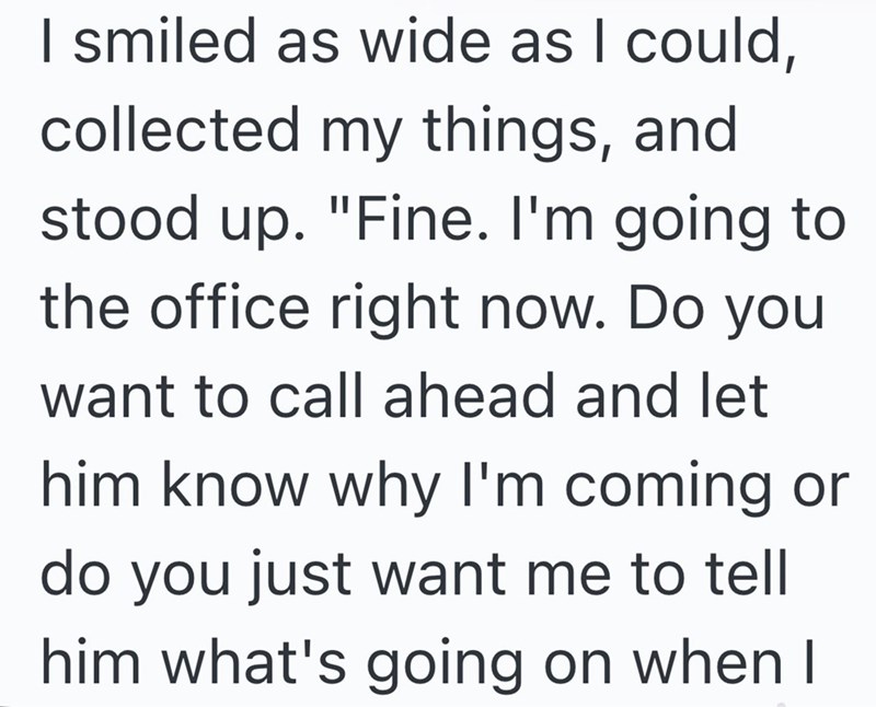 I smiled as wide as I could, collected my things, and stood up. "Fine. I'm going to the office right now. Do you want to call ahead and let him know why I'm coming or do you just want me to tell him what's going on when I