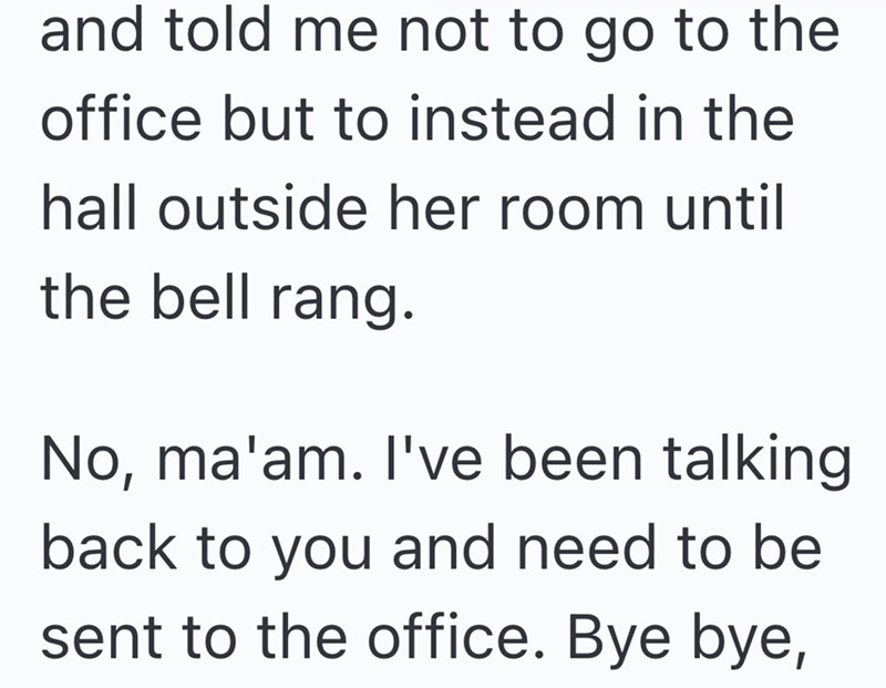 and told me not to go to the office but to instead in the hall outside her room until the bell rang. No, ma'am. I've been talking back to you and need to be sent to the office. Bye bye,