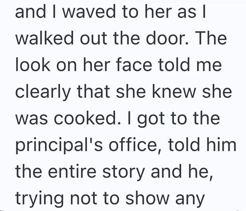 and I waved to her as I walked out the door. The look on her face told me clearly that she knew she was cooked. I got to the principal's office, told him. the entire story and he, trying not to show any