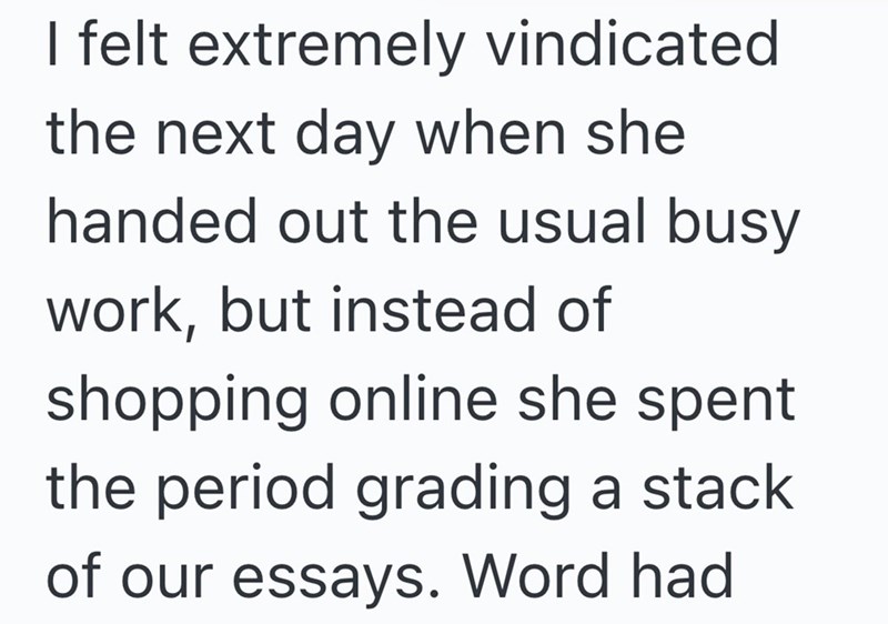 I felt extremely vindicated. the next day when she handed out the usual busy work, but instead of shopping online she spent the period grading a stack of our essays. Word had