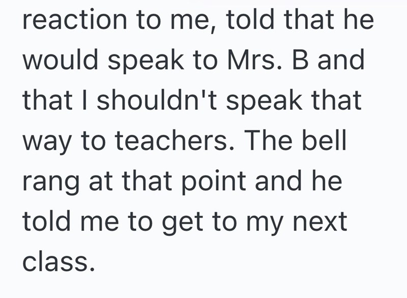 reaction to me, told that he would speak to Mrs. B and that I shouldn't speak that way to teachers. The bell rang at that point and he told me to get to my next class.